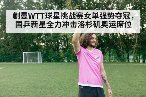 蒯曼WTT球星挑战赛女单强势夺冠，国乒新星全力冲击洛杉矶奥运席位